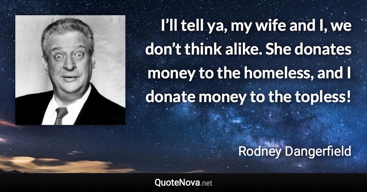 I’ll tell ya, my wife and I, we don’t think alike. She donates money to the homeless, and I donate money to the topless! - Rodney Dangerfield quote