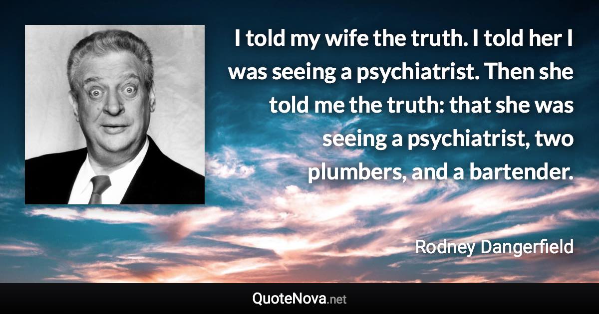 I told my wife the truth. I told her I was seeing a psychiatrist. Then she told me the truth: that she was seeing a psychiatrist, two plumbers, and a bartender. - Rodney Dangerfield quote