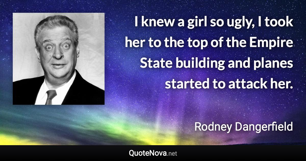 I knew a girl so ugly, I took her to the top of the Empire State building and planes started to attack her. - Rodney Dangerfield quote