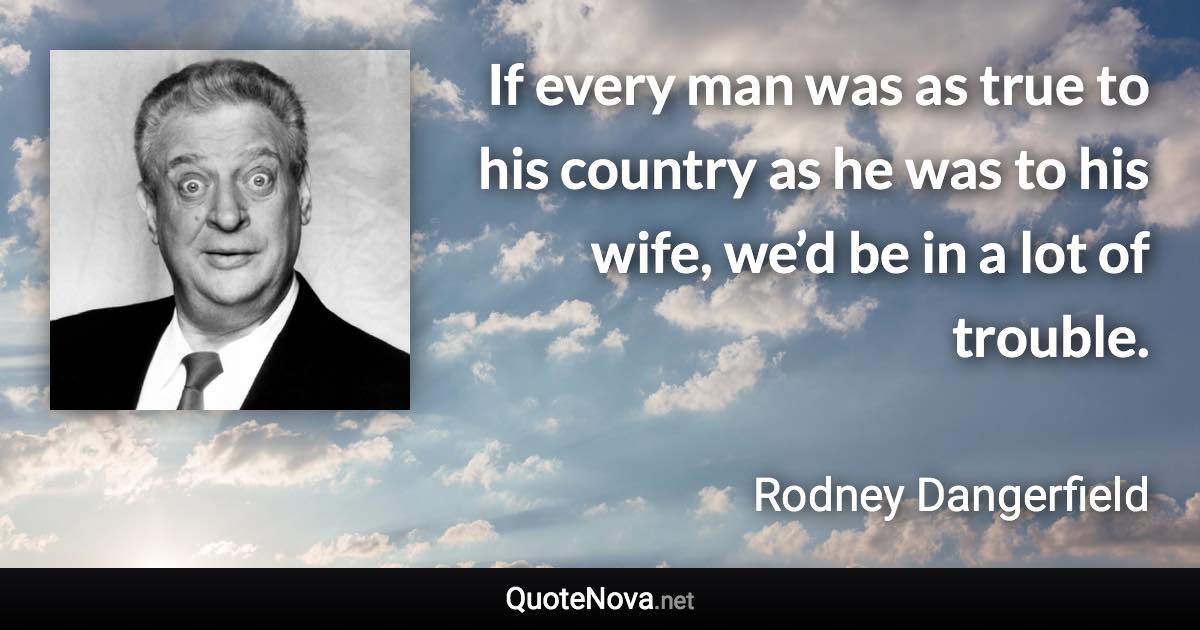 If every man was as true to his country as he was to his wife, we’d be in a lot of trouble. - Rodney Dangerfield quote