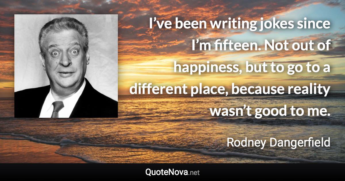 I’ve been writing jokes since I’m fifteen. Not out of happiness, but to go to a different place, because reality wasn’t good to me. - Rodney Dangerfield quote