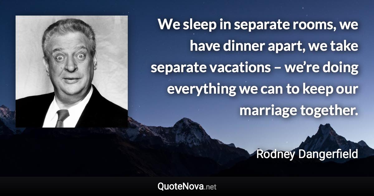 We sleep in separate rooms, we have dinner apart, we take separate vacations – we’re doing everything we can to keep our marriage together. - Rodney Dangerfield quote