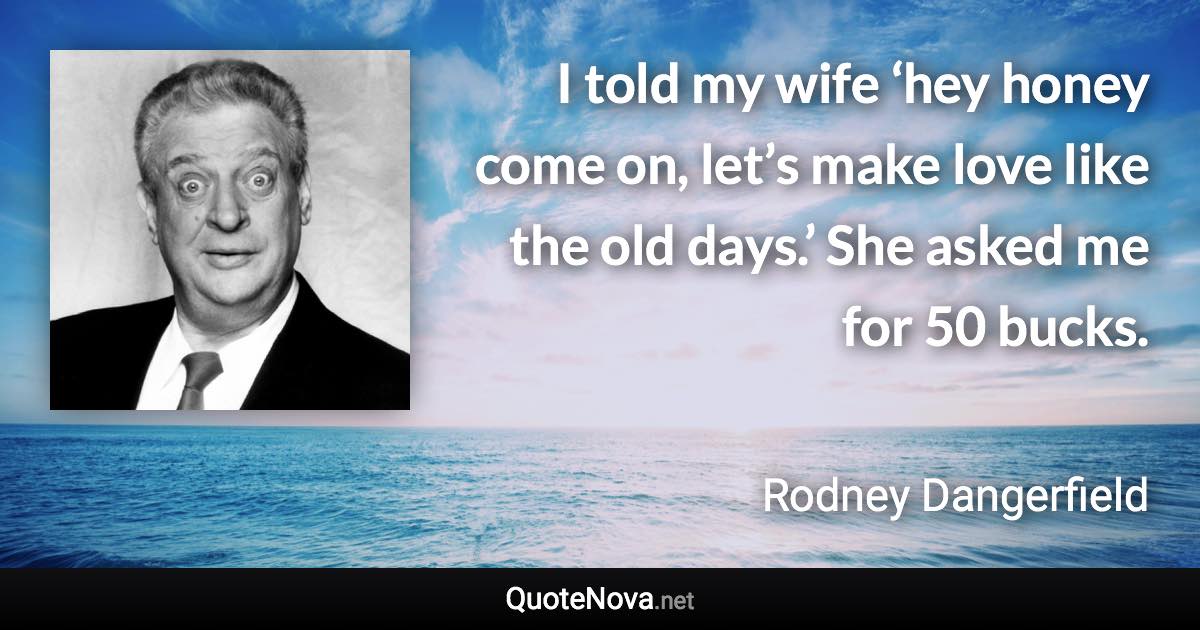 I told my wife ‘hey honey come on, let’s make love like the old days.’ She asked me for 50 bucks. - Rodney Dangerfield quote