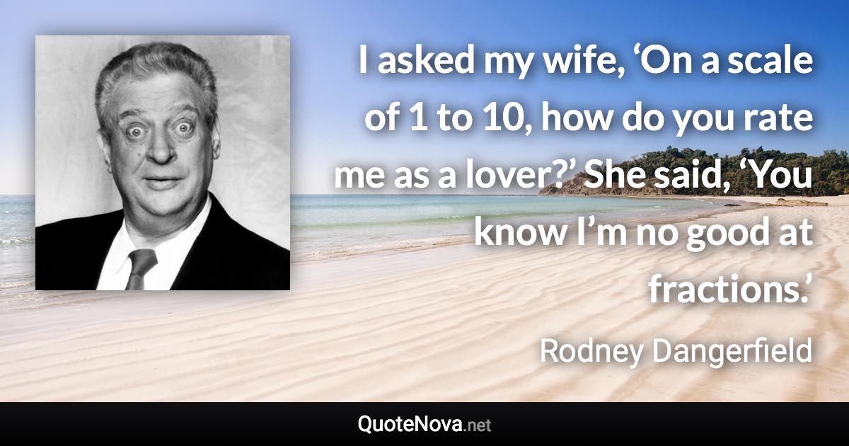 I asked my wife, ‘On a scale of 1 to 10, how do you rate me as a lover?’ She said, ‘You know I’m no good at fractions.’ - Rodney Dangerfield quote