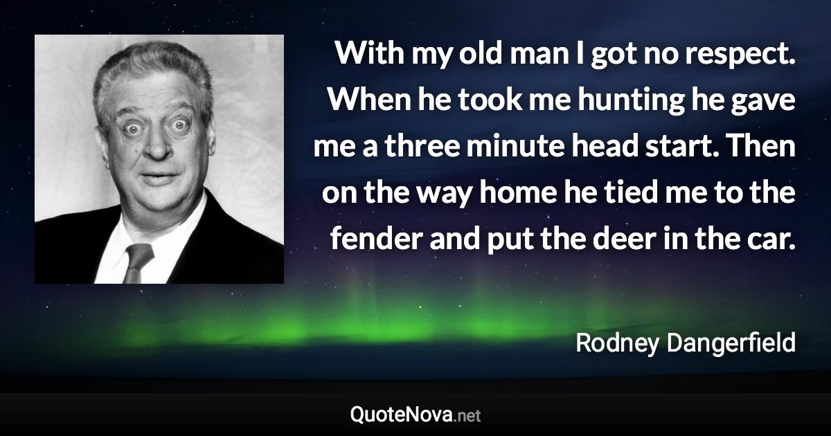 With my old man I got no respect. When he took me hunting he gave me a three minute head start. Then on the way home he tied me to the fender and put the deer in the car. - Rodney Dangerfield quote