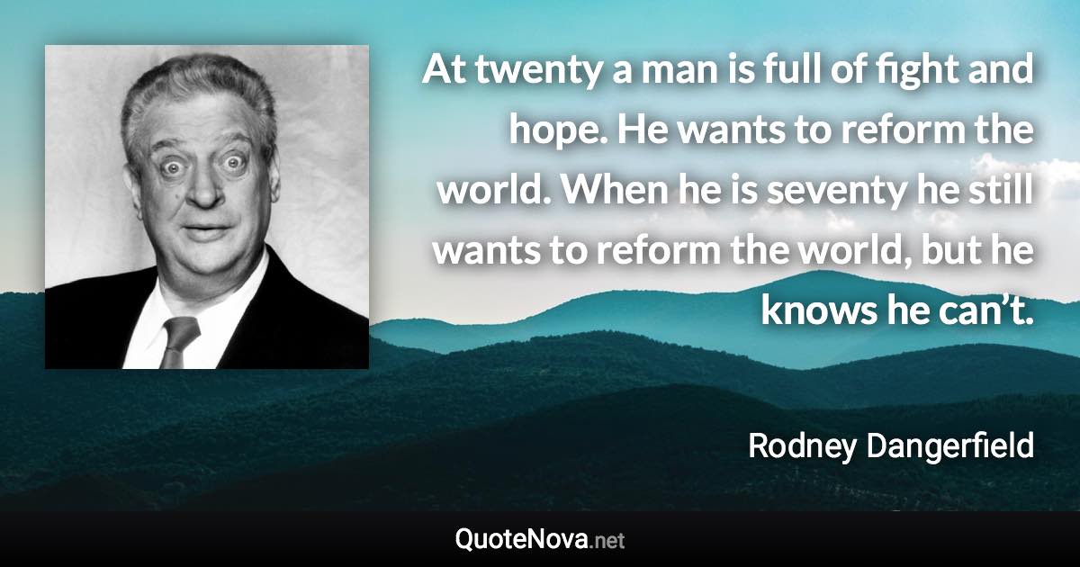 At twenty a man is full of fight and hope. He wants to reform the world. When he is seventy he still wants to reform the world, but he knows he can’t. - Rodney Dangerfield quote