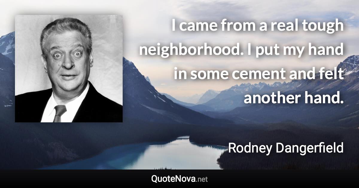 I came from a real tough neighborhood. I put my hand in some cement and felt another hand. - Rodney Dangerfield quote