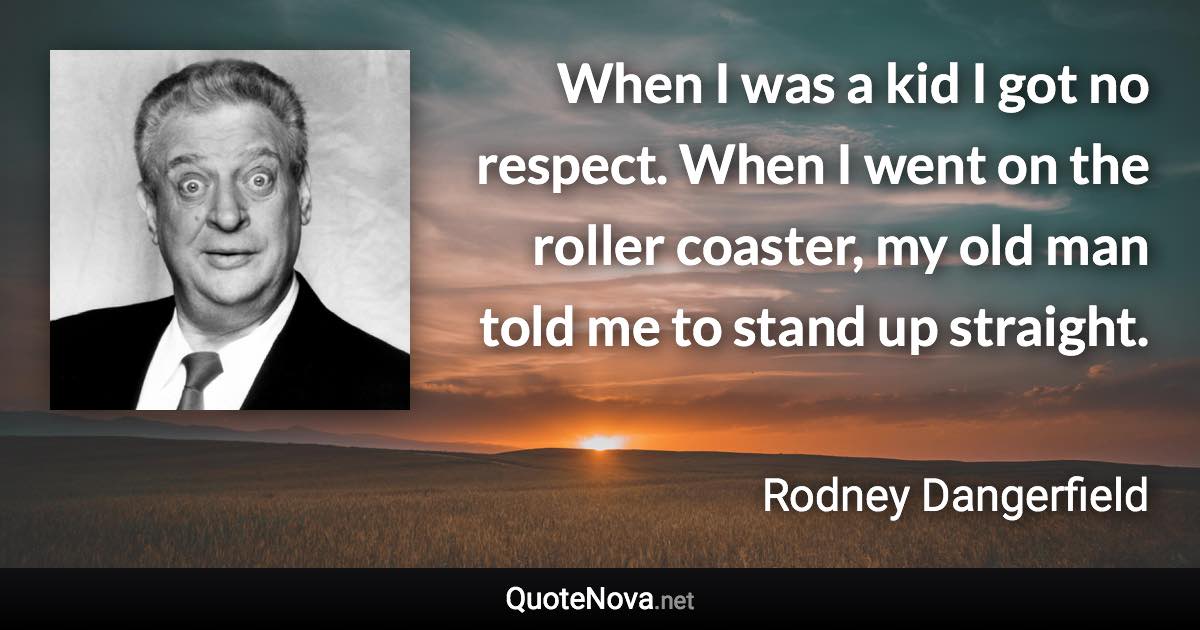 When I was a kid I got no respect. When I went on the roller coaster, my old man told me to stand up straight. - Rodney Dangerfield quote