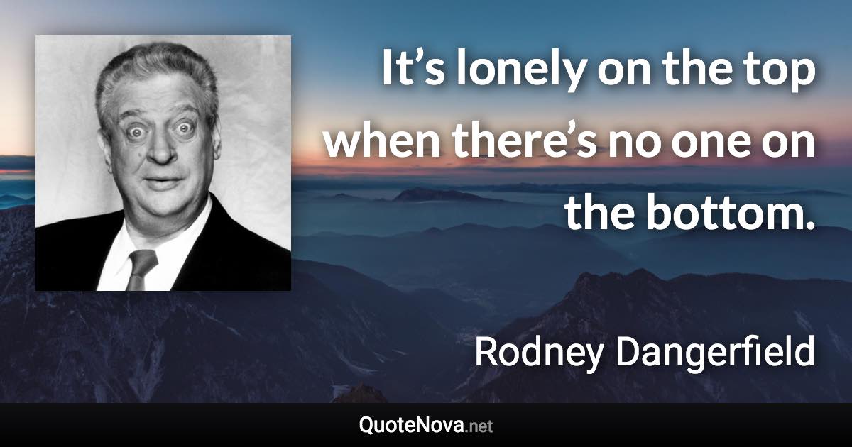 It’s lonely on the top when there’s no one on the bottom. - Rodney Dangerfield quote