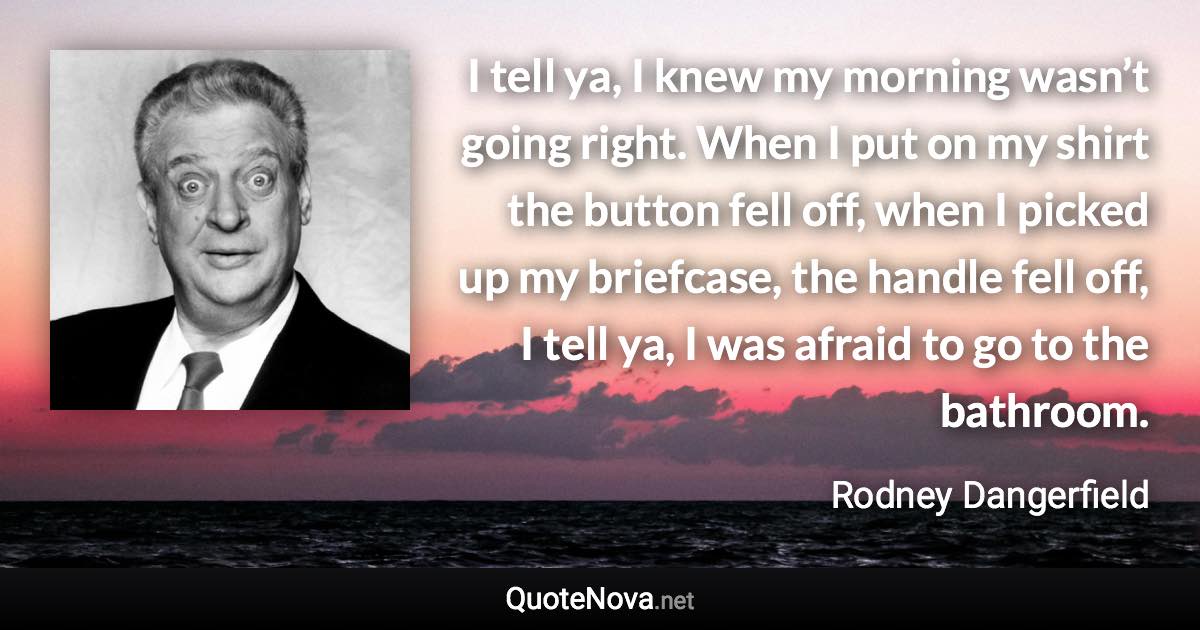 I tell ya, I knew my morning wasn’t going right. When I put on my shirt the button fell off, when I picked up my briefcase, the handle fell off, I tell ya, I was afraid to go to the bathroom. - Rodney Dangerfield quote