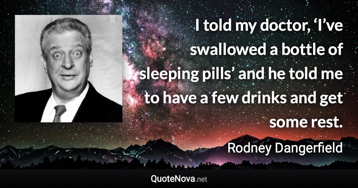 I told my doctor, ‘I’ve swallowed a bottle of sleeping pills’ and he told me to have a few drinks and get some rest. - Rodney Dangerfield quote