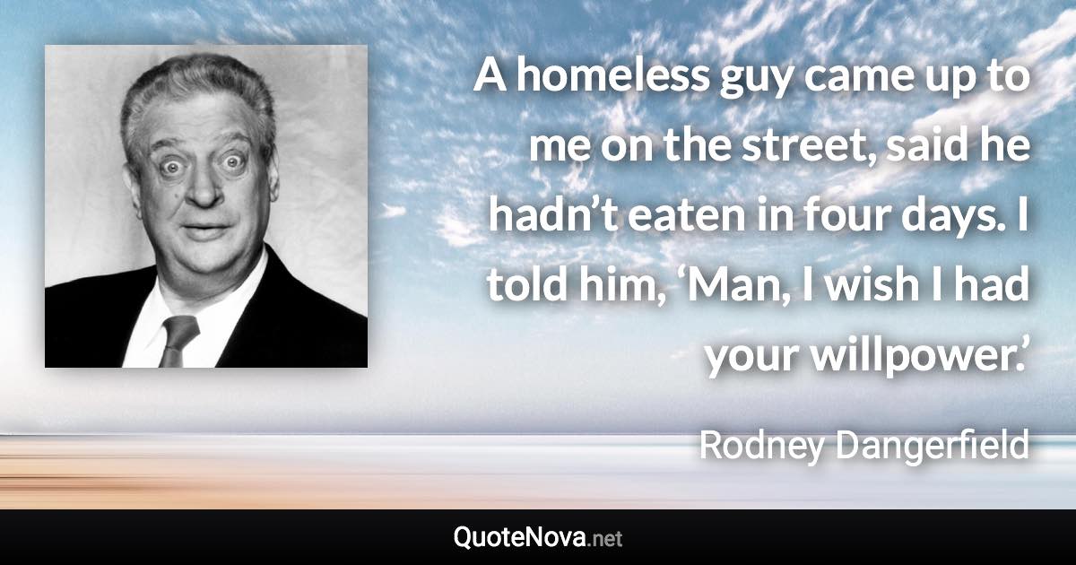 A homeless guy came up to me on the street, said he hadn’t eaten in four days. I told him, ‘Man, I wish I had your willpower.’ - Rodney Dangerfield quote