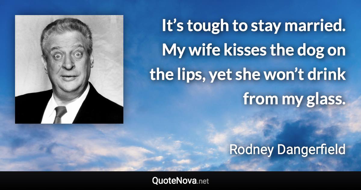 It’s tough to stay married. My wife kisses the dog on the lips, yet she won’t drink from my glass. - Rodney Dangerfield quote