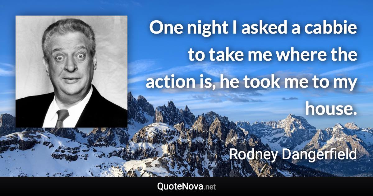 One night I asked a cabbie to take me where the action is, he took me to my house. - Rodney Dangerfield quote