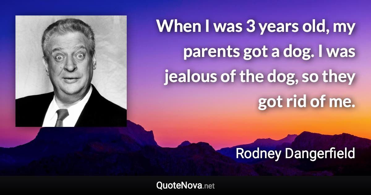 When I was 3 years old, my parents got a dog. I was jealous of the dog, so they got rid of me. - Rodney Dangerfield quote