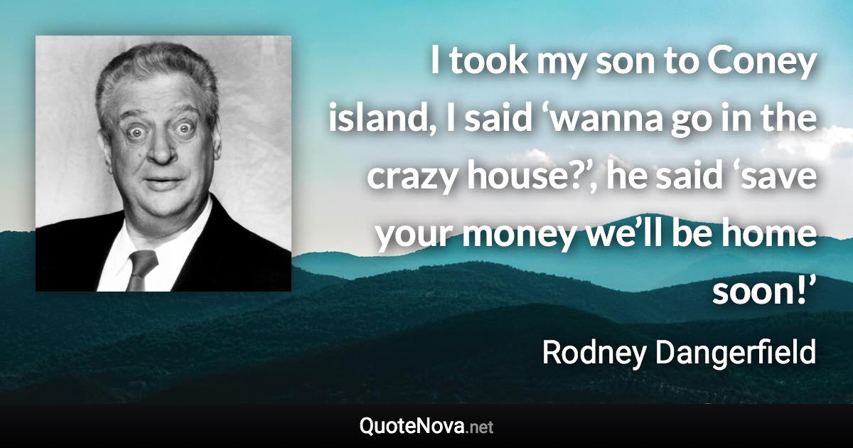 I took my son to Coney island, I said ‘wanna go in the crazy house?’, he said ‘save your money we’ll be home soon!’ - Rodney Dangerfield quote