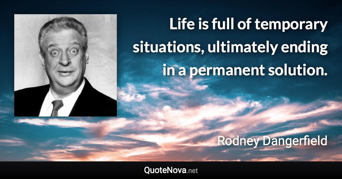 Life is full of temporary situations, ultimately ending in a permanent solution. - Rodney Dangerfield quote