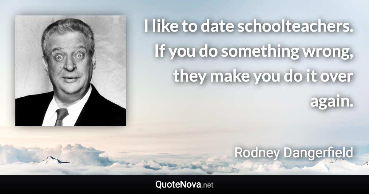 I like to date schoolteachers. If you do something wrong, they make you do it over again. - Rodney Dangerfield quote