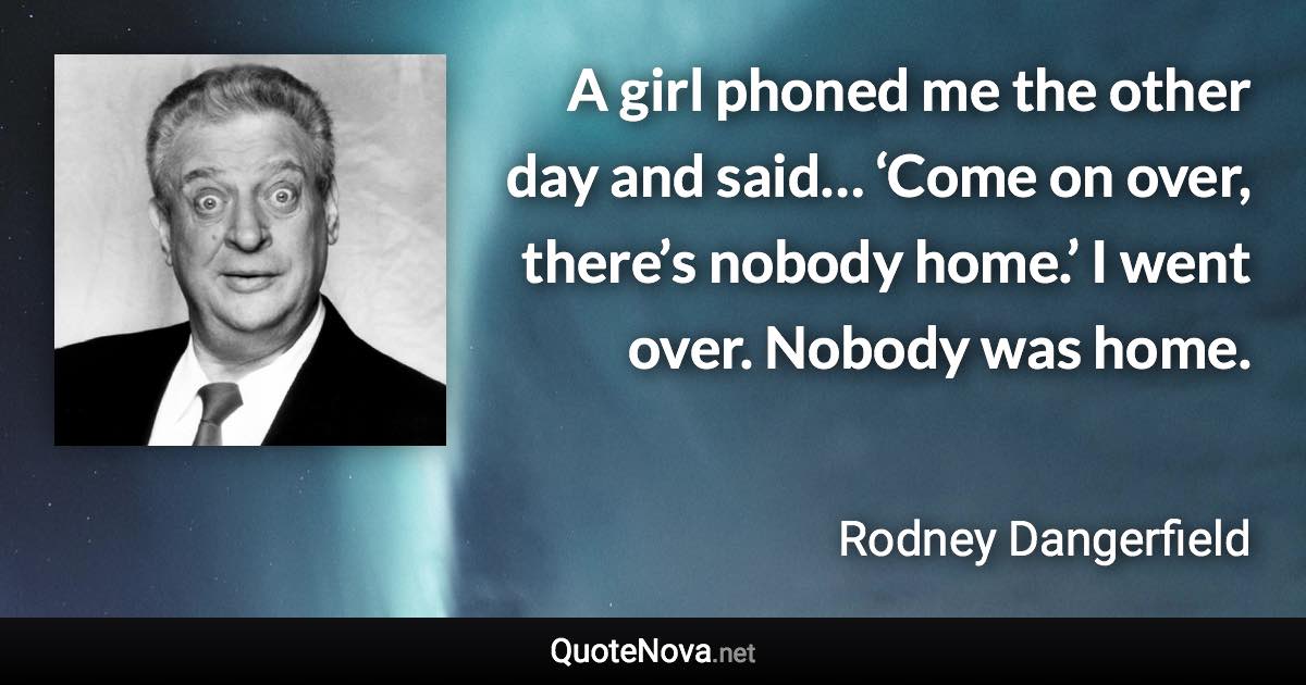 A girl phoned me the other day and said… ‘Come on over, there’s nobody home.’ I went over. Nobody was home. - Rodney Dangerfield quote