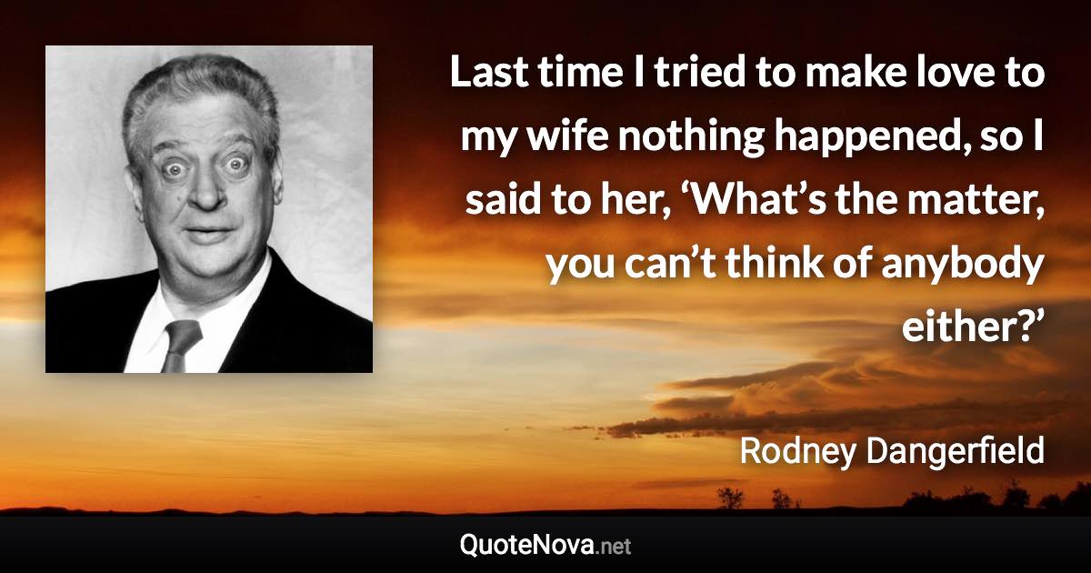 Last time I tried to make love to my wife nothing happened, so I said to her, ‘What’s the matter, you can’t think of anybody either?’ - Rodney Dangerfield quote