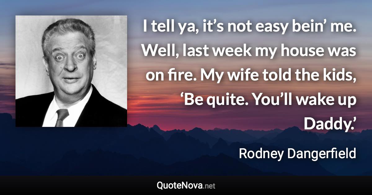 I tell ya, it’s not easy bein’ me. Well, last week my house was on fire. My wife told the kids, ‘Be quite. You’ll wake up Daddy.’ - Rodney Dangerfield quote