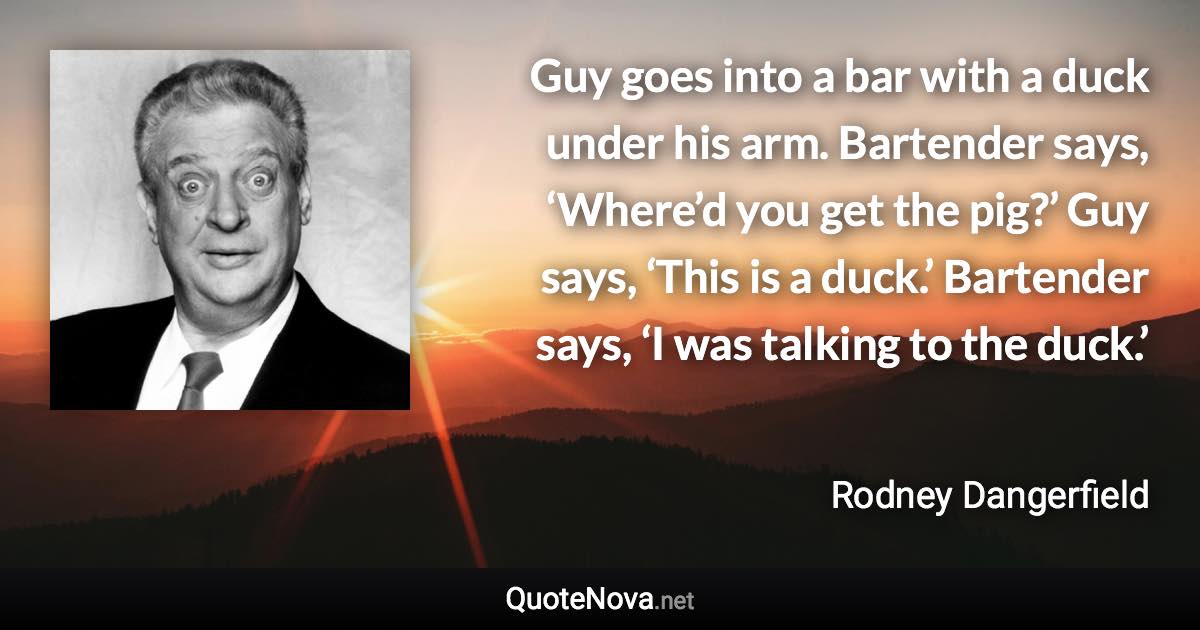 Guy goes into a bar with a duck under his arm. Bartender says, ‘Where’d you get the pig?’ Guy says, ‘This is a duck.’ Bartender says, ‘I was talking to the duck.’ - Rodney Dangerfield quote