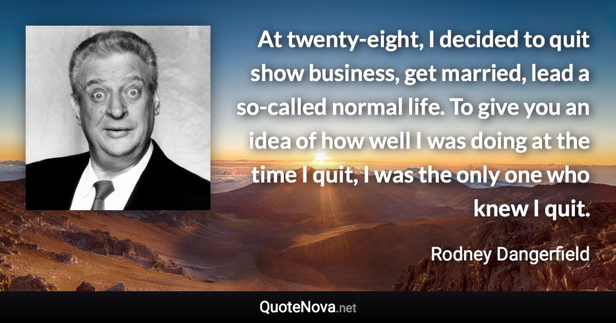 At twenty-eight, I decided to quit show business, get married, lead a so-called normal life. To give you an idea of how well I was doing at the time I quit, I was the only one who knew I quit. - Rodney Dangerfield quote