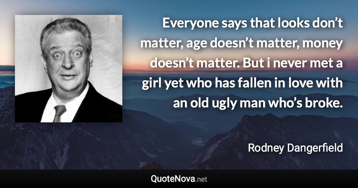 Everyone says that looks don’t matter, age doesn’t matter, money doesn’t matter. But i never met a girl yet who has fallen in love with an old ugly man who’s broke. - Rodney Dangerfield quote