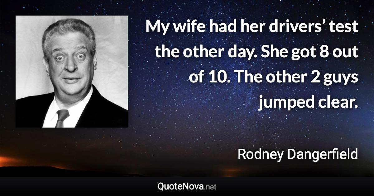 My wife had her drivers’ test the other day. She got 8 out of 10. The other 2 guys jumped clear. - Rodney Dangerfield quote