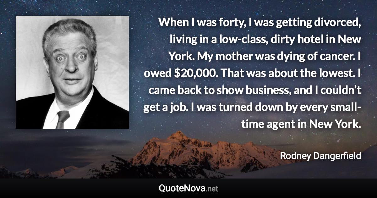 When I was forty, I was getting divorced, living in a low-class, dirty hotel in New York. My mother was dying of cancer. I owed $20,000. That was about the lowest. I came back to show business, and I couldn’t get a job. I was turned down by every small-time agent in New York. - Rodney Dangerfield quote