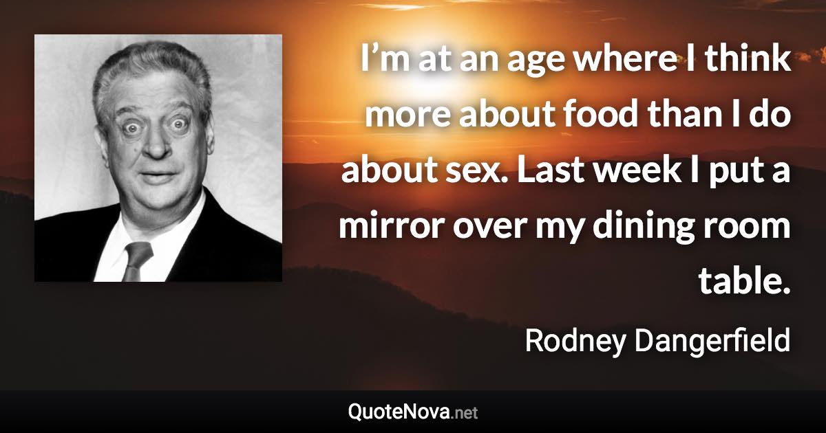 I’m at an age where I think more about food than I do about sex. Last week I put a mirror over my dining room table. - Rodney Dangerfield quote