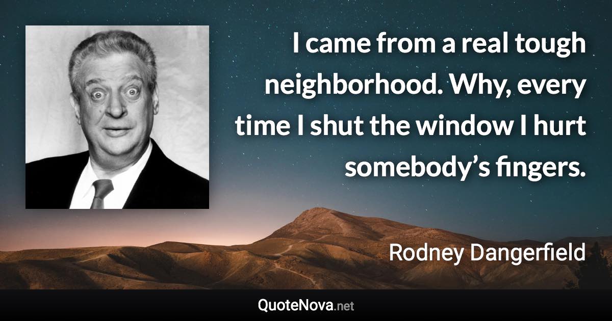 I came from a real tough neighborhood. Why, every time I shut the window I hurt somebody’s fingers. - Rodney Dangerfield quote