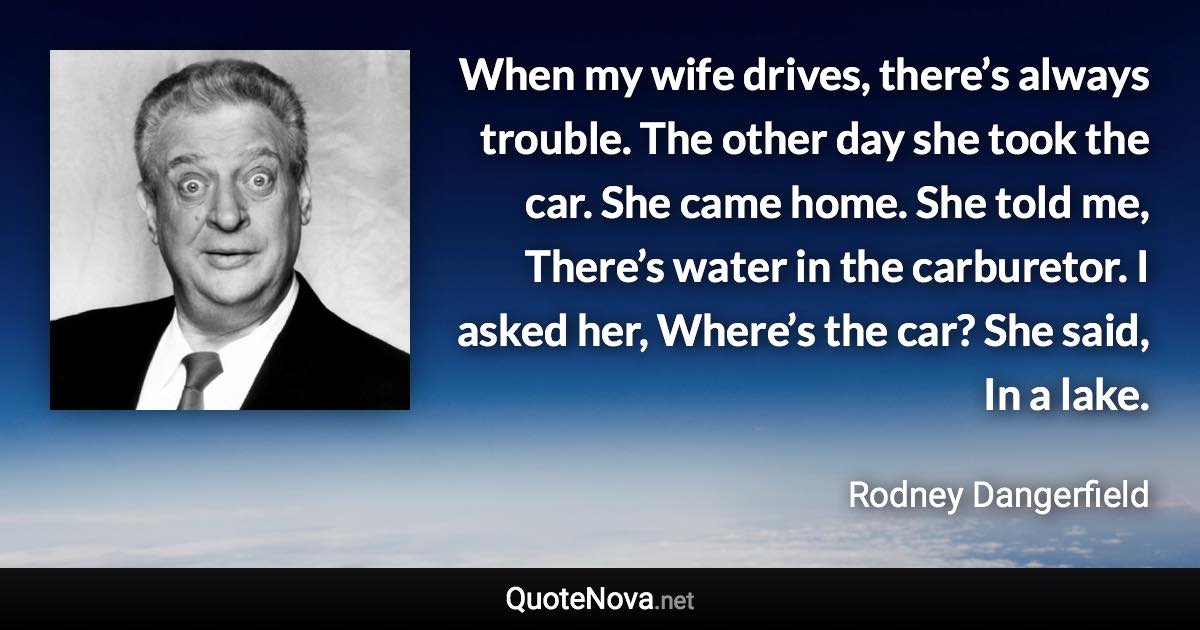 When my wife drives, there’s always trouble. The other day she took the car. She came home. She told me, There’s water in the carburetor. I asked her, Where’s the car? She said, In a lake. - Rodney Dangerfield quote