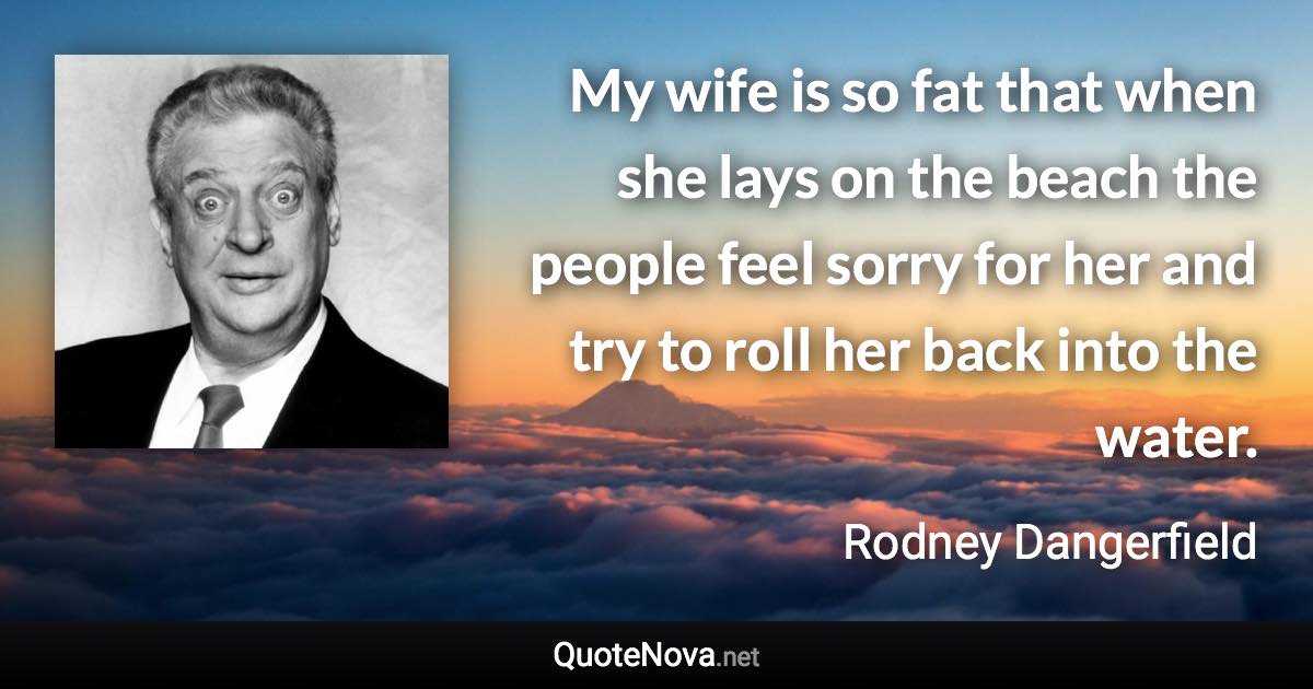 My wife is so fat that when she lays on the beach the people feel sorry for her and try to roll her back into the water. - Rodney Dangerfield quote