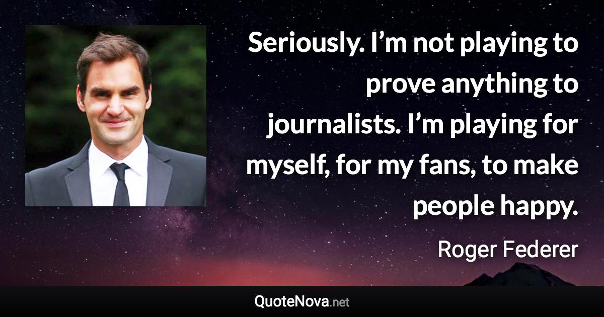 Seriously. I’m not playing to prove anything to journalists. I’m playing for myself, for my fans, to make people happy. - Roger Federer quote