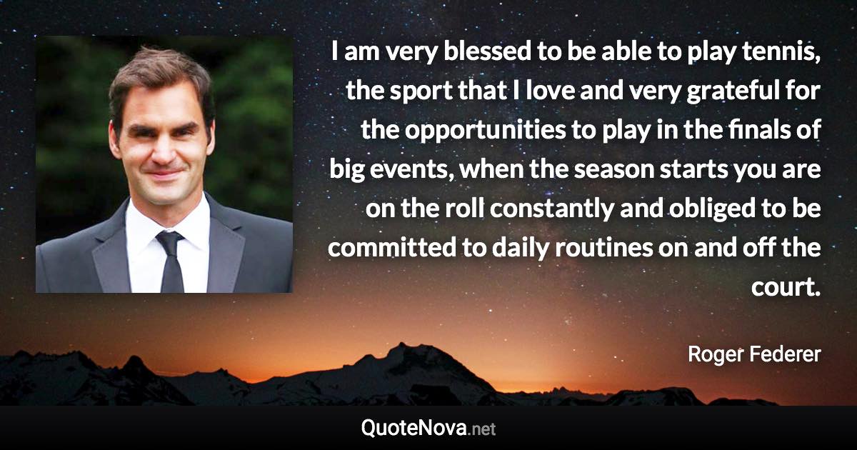 I am very blessed to be able to play tennis, the sport that I love and very grateful for the opportunities to play in the finals of big events, when the season starts you are on the roll constantly and obliged to be committed to daily routines on and off the court. - Roger Federer quote