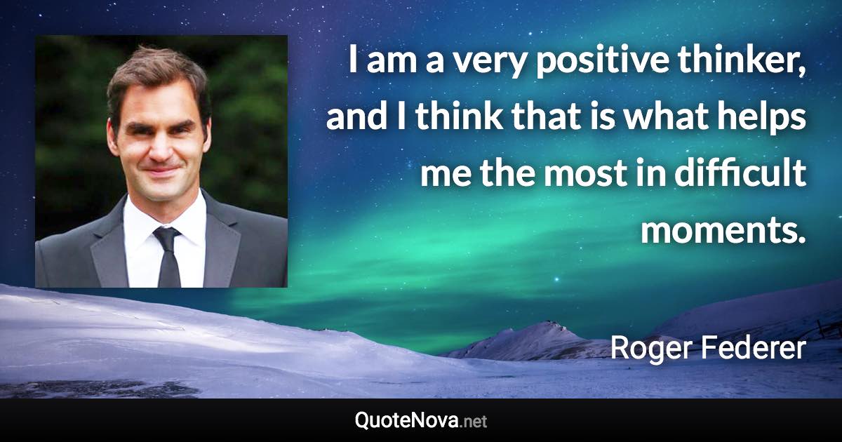I am a very positive thinker, and I think that is what helps me the most in difficult moments. - Roger Federer quote