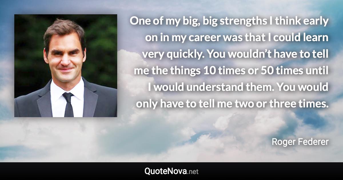 One of my big, big strengths I think early on in my career was that I could learn very quickly. You wouldn’t have to tell me the things 10 times or 50 times until I would understand them. You would only have to tell me two or three times. - Roger Federer quote