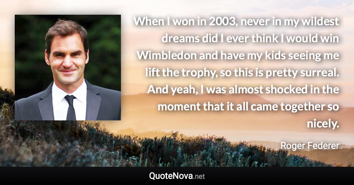 When I won in 2003, never in my wildest dreams did I ever think I would win Wimbledon and have my kids seeing me lift the trophy, so this is pretty surreal. And yeah, I was almost shocked in the moment that it all came together so nicely. - Roger Federer quote