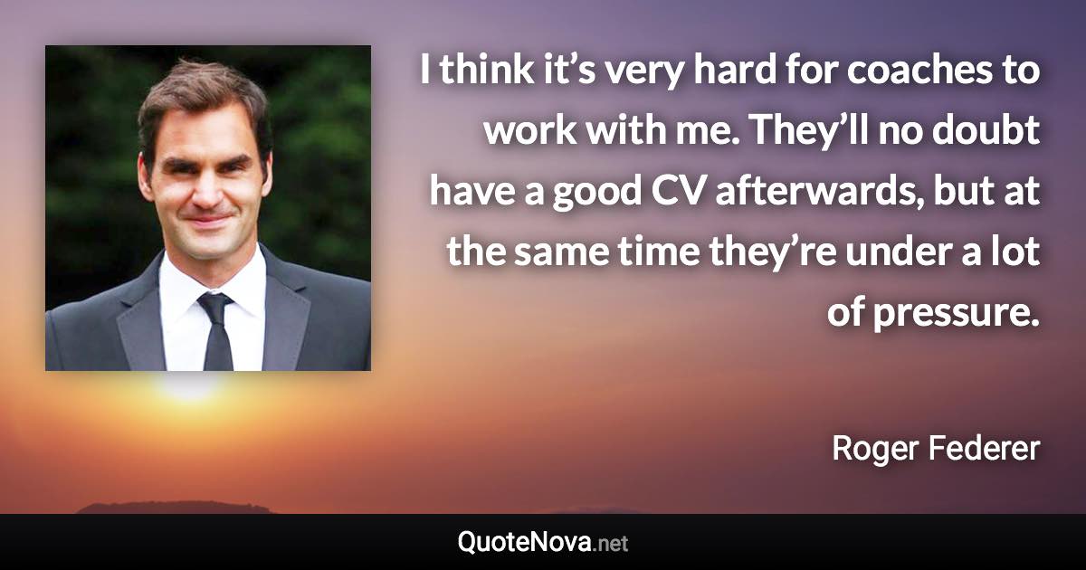 I think it’s very hard for coaches to work with me. They’ll no doubt have a good CV afterwards, but at the same time they’re under a lot of pressure. - Roger Federer quote