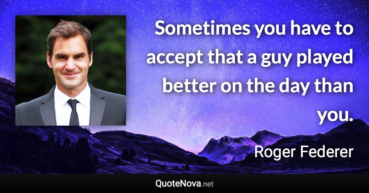 Sometimes you have to accept that a guy played better on the day than you. - Roger Federer quote