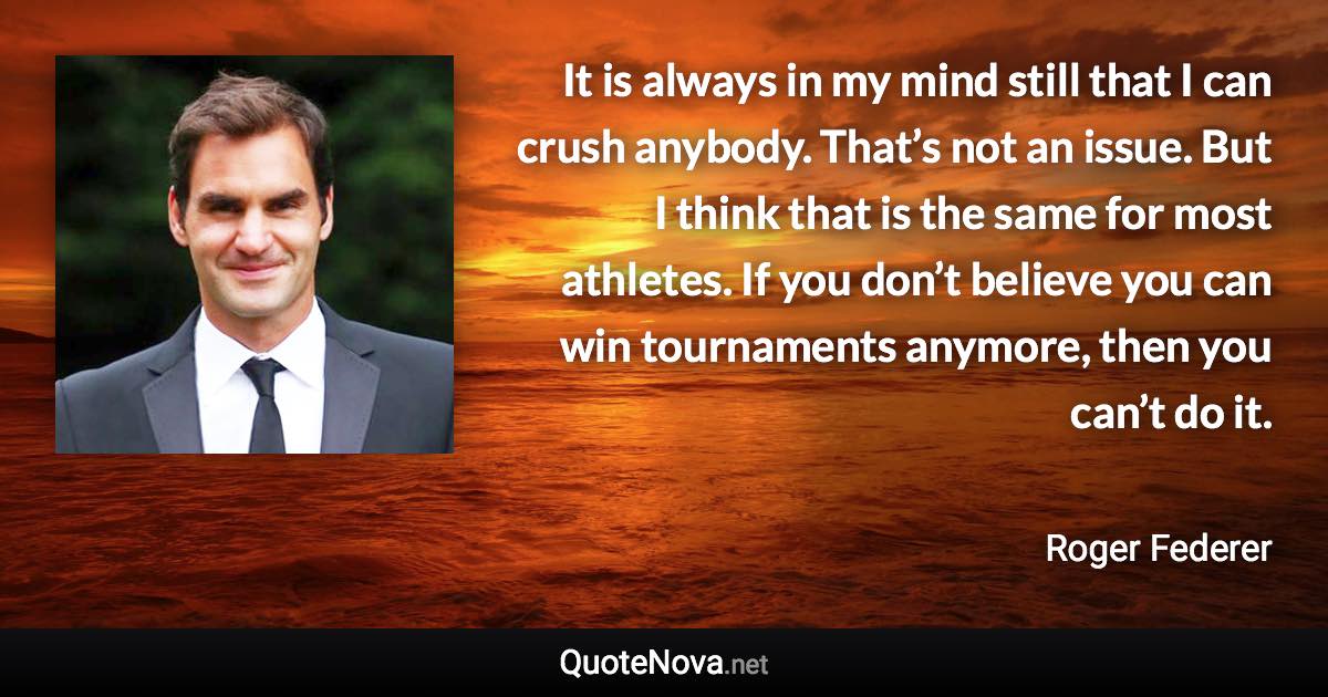 It is always in my mind still that I can crush anybody. That’s not an issue. But I think that is the same for most athletes. If you don’t believe you can win tournaments anymore, then you can’t do it. - Roger Federer quote