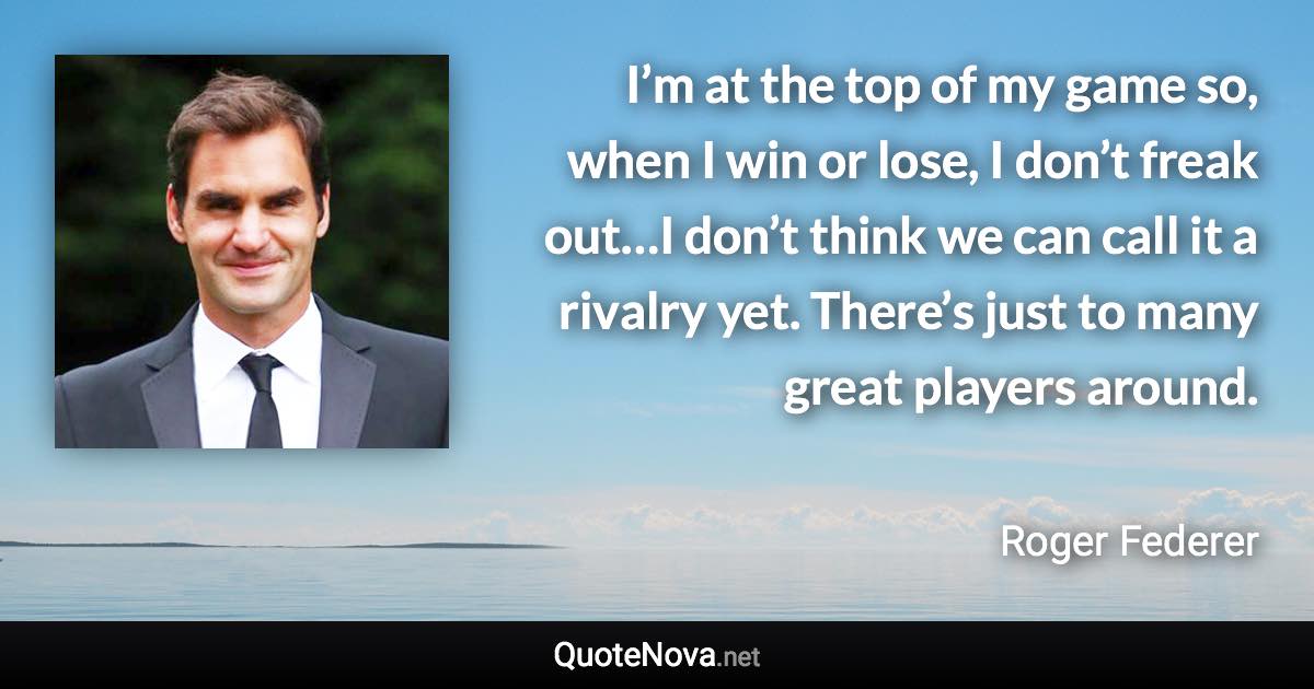 I’m at the top of my game so, when I win or lose, I don’t freak out…I don’t think we can call it a rivalry yet. There’s just to many great players around. - Roger Federer quote