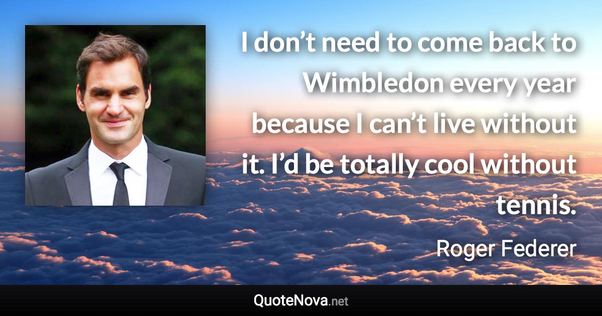 I don’t need to come back to Wimbledon every year because I can’t live without it. I’d be totally cool without tennis. - Roger Federer quote