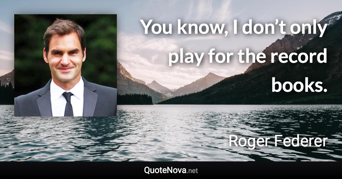 You know, I don’t only play for the record books. - Roger Federer quote