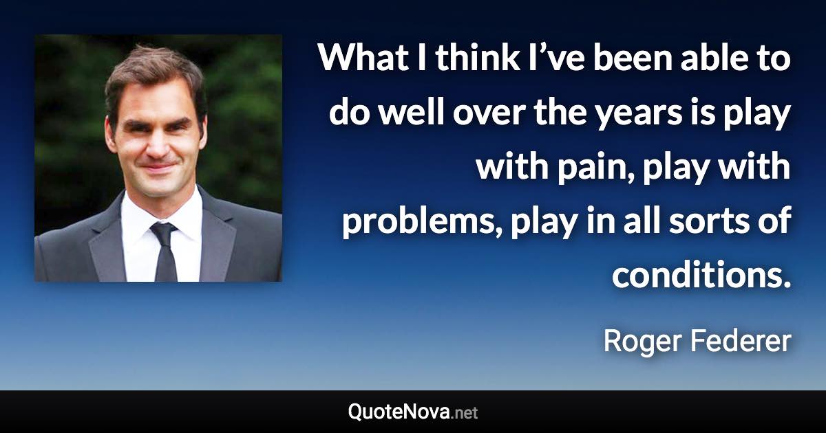 What I think I’ve been able to do well over the years is play with pain, play with problems, play in all sorts of conditions. - Roger Federer quote