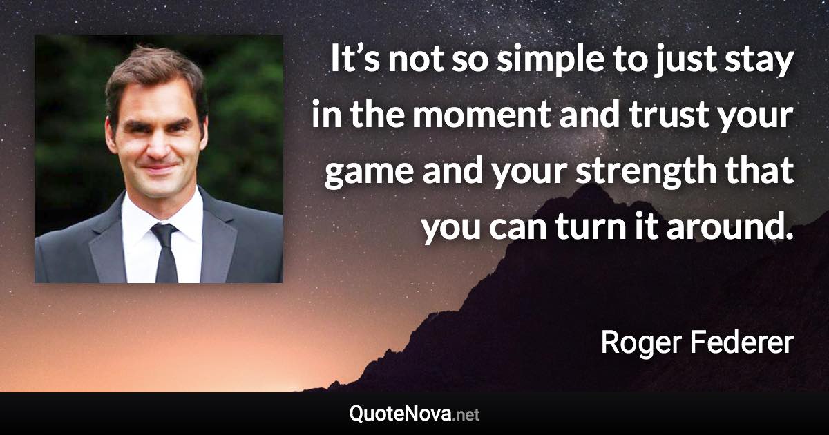 It’s not so simple to just stay in the moment and trust your game and your strength that you can turn it around. - Roger Federer quote