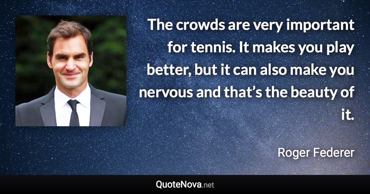 The crowds are very important for tennis. It makes you play better, but it can also make you nervous and that’s the beauty of it. - Roger Federer quote