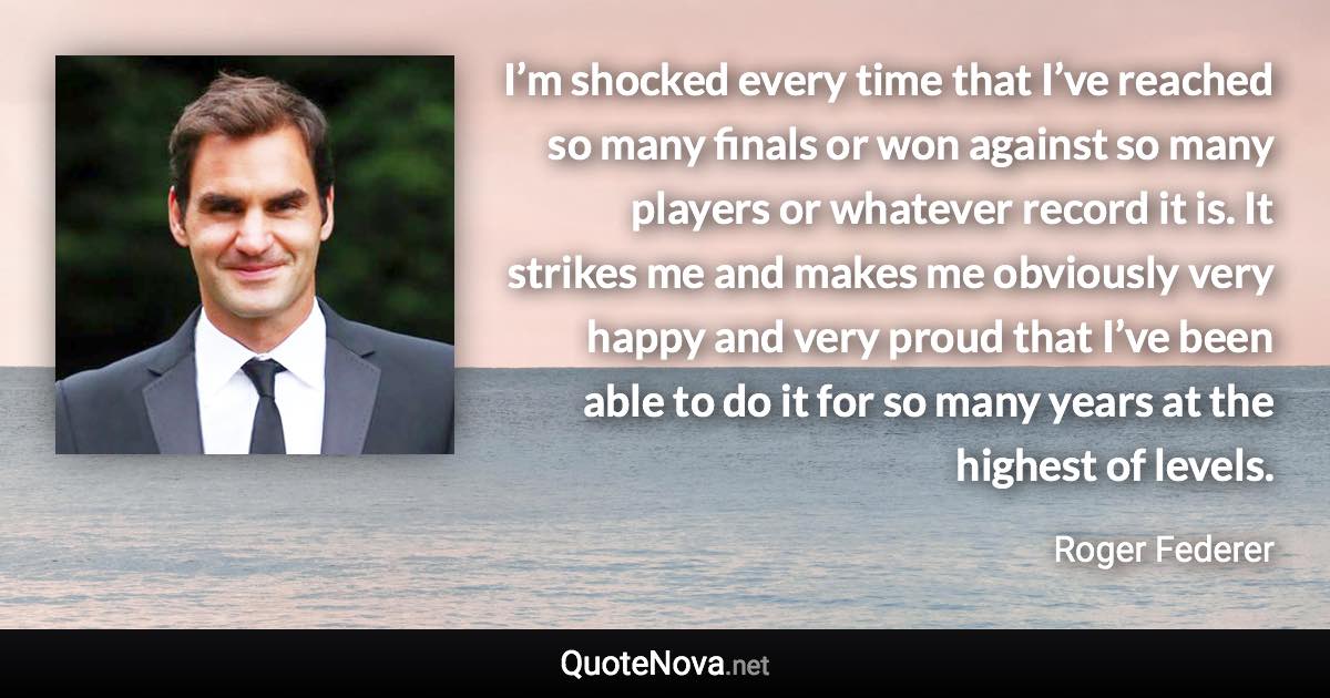 I’m shocked every time that I’ve reached so many finals or won against so many players or whatever record it is. It strikes me and makes me obviously very happy and very proud that I’ve been able to do it for so many years at the highest of levels. - Roger Federer quote