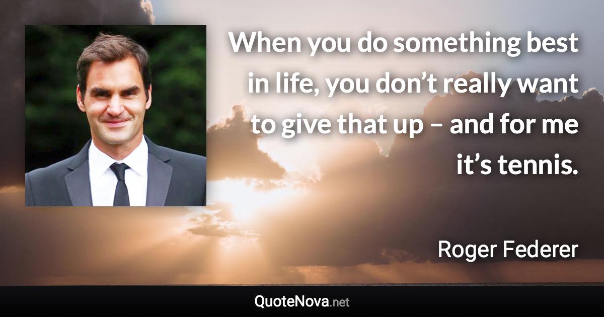 When you do something best in life, you don’t really want to give that up – and for me it’s tennis. - Roger Federer quote